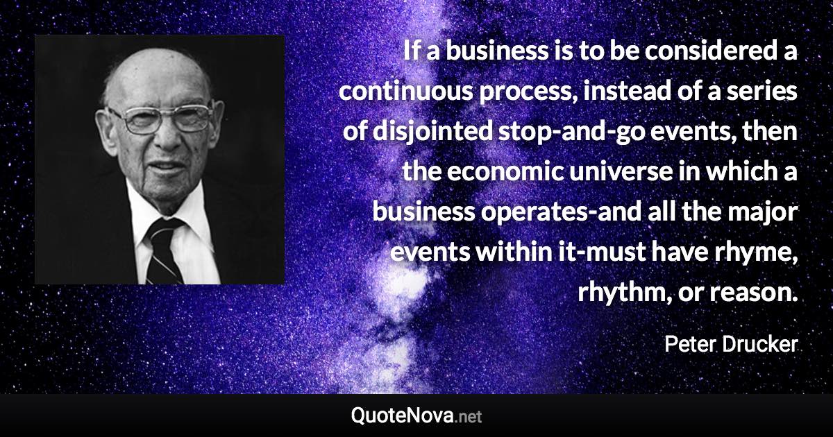 If a business is to be considered a continuous process, instead of a series of disjointed stop-and-go events, then the economic universe in which a business operates-and all the major events within it-must have rhyme, rhythm, or reason. - Peter Drucker quote