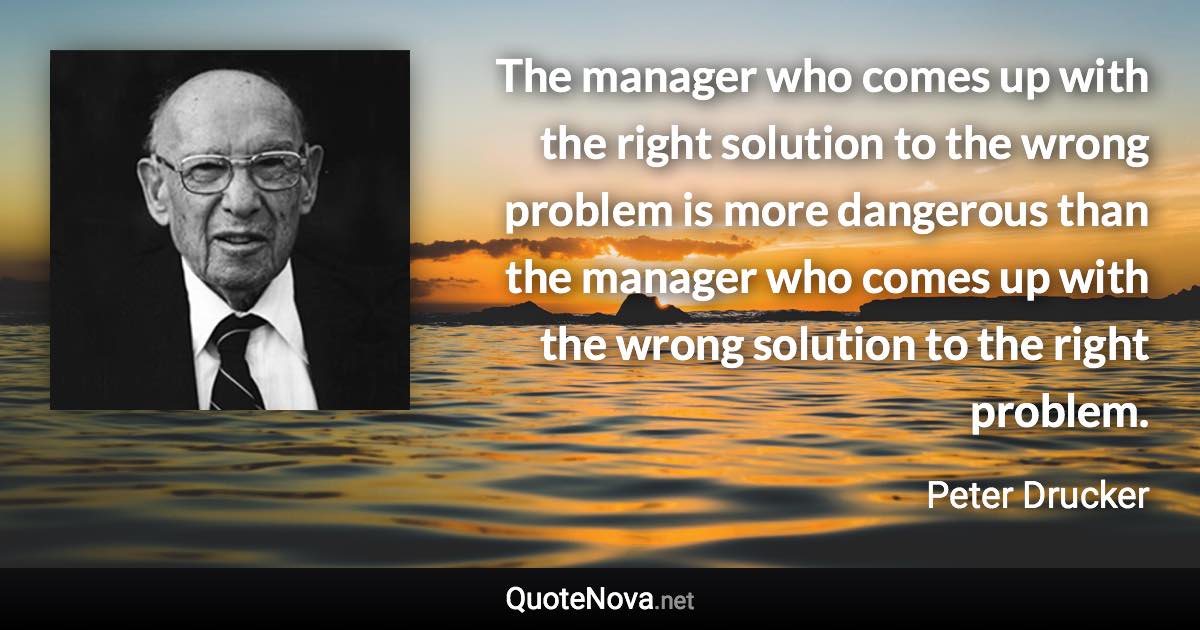 The manager who comes up with the right solution to the wrong problem is more dangerous than the manager who comes up with the wrong solution to the right problem. - Peter Drucker quote