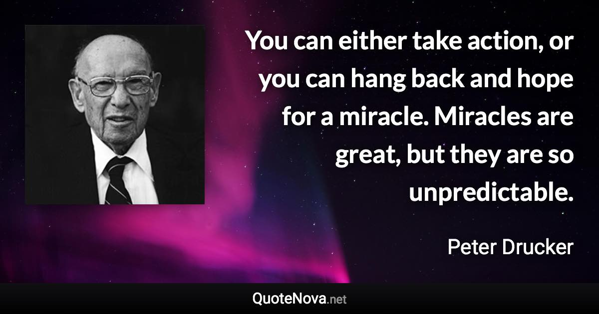 You can either take action, or you can hang back and hope for a miracle. Miracles are great, but they are so unpredictable. - Peter Drucker quote