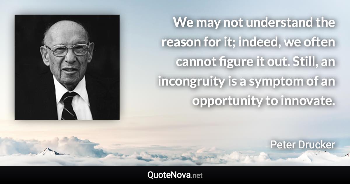 We may not understand the reason for it; indeed, we often cannot figure it out. Still, an incongruity is a symptom of an opportunity to innovate. - Peter Drucker quote