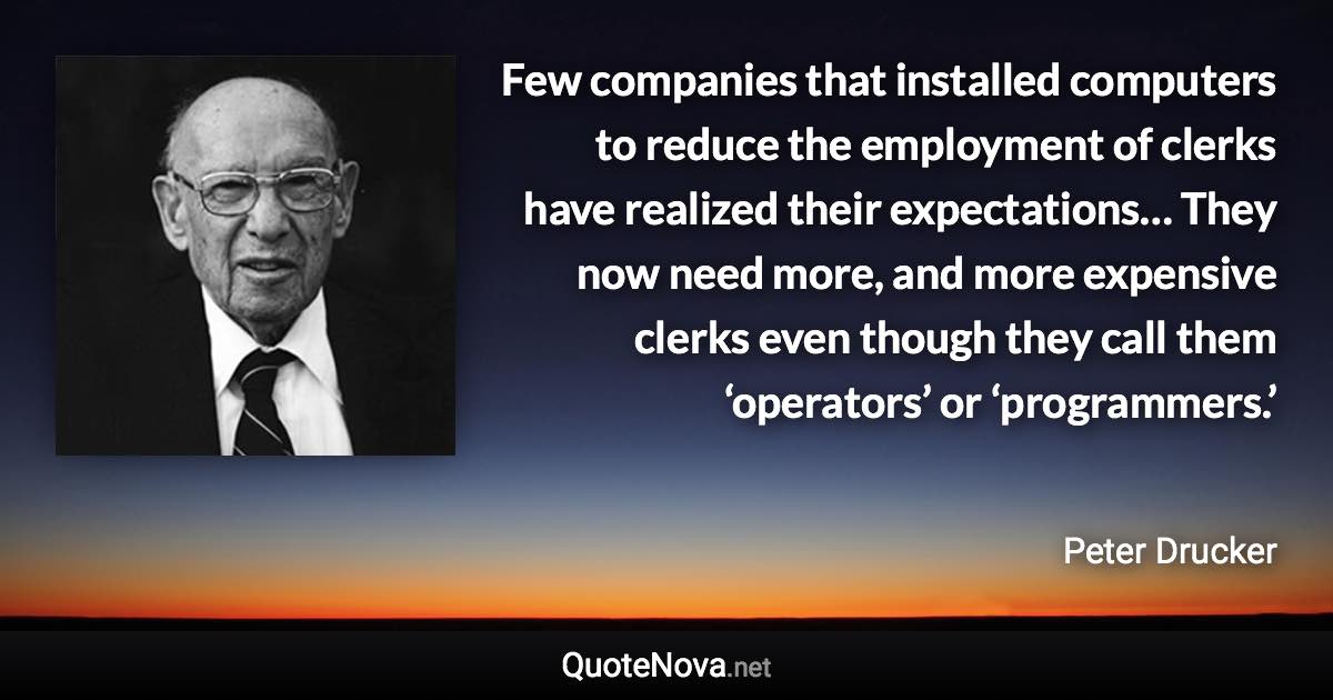 Few companies that installed computers to reduce the employment of clerks have realized their expectations… They now need more, and more expensive clerks even though they call them ‘operators’ or ‘programmers.’ - Peter Drucker quote