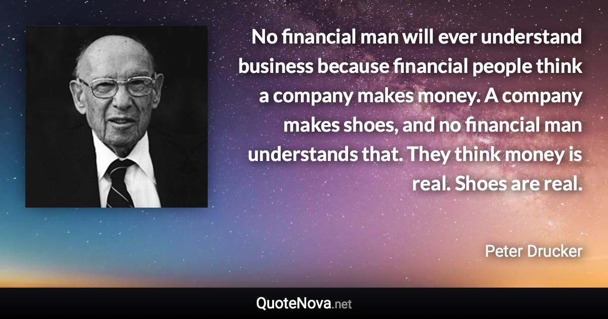 No financial man will ever understand business because financial people think a company makes money. A company makes shoes, and no financial man understands that. They think money is real. Shoes are real. - Peter Drucker quote