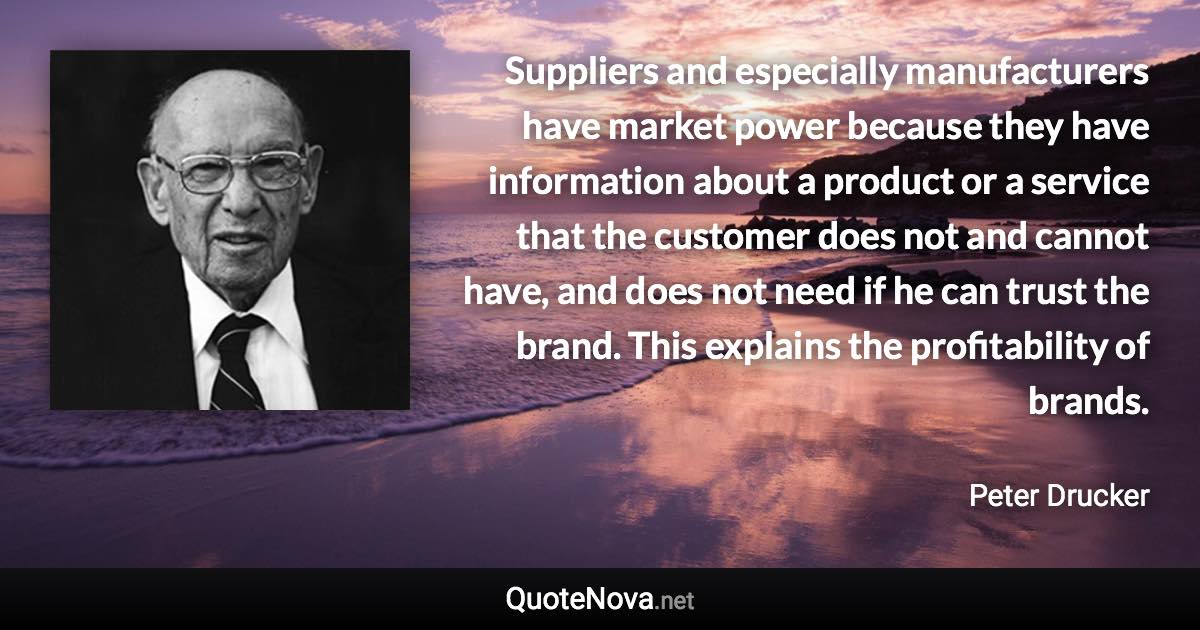 Suppliers and especially manufacturers have market power because they have information about a product or a service that the customer does not and cannot have, and does not need if he can trust the brand. This explains the profitability of brands. - Peter Drucker quote