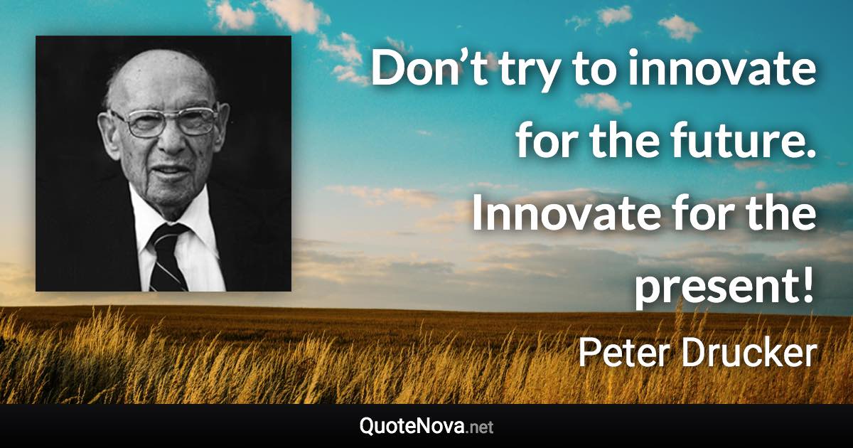 Don’t try to innovate for the future. Innovate for the present! - Peter Drucker quote