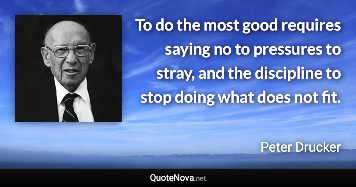 To do the most good requires saying no to pressures to stray, and the discipline to stop doing what does not fit. - Peter Drucker quote