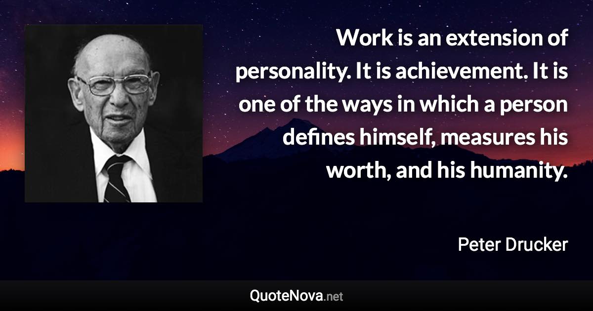 Work is an extension of personality. It is achievement. It is one of the ways in which a person defines himself, measures his worth, and his humanity. - Peter Drucker quote