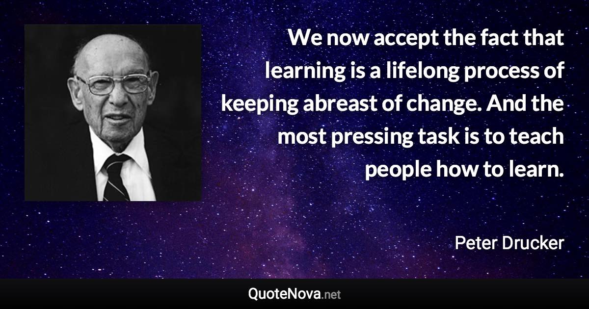 We now accept the fact that learning is a lifelong process of keeping abreast of change. And the most pressing task is to teach people how to learn. - Peter Drucker quote