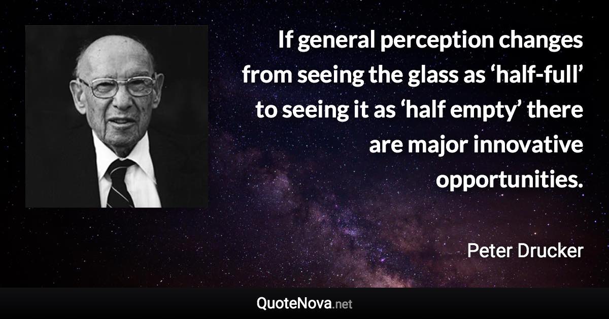 If general perception changes from seeing the glass as ‘half-full’ to seeing it as ‘half empty’ there are major innovative opportunities. - Peter Drucker quote