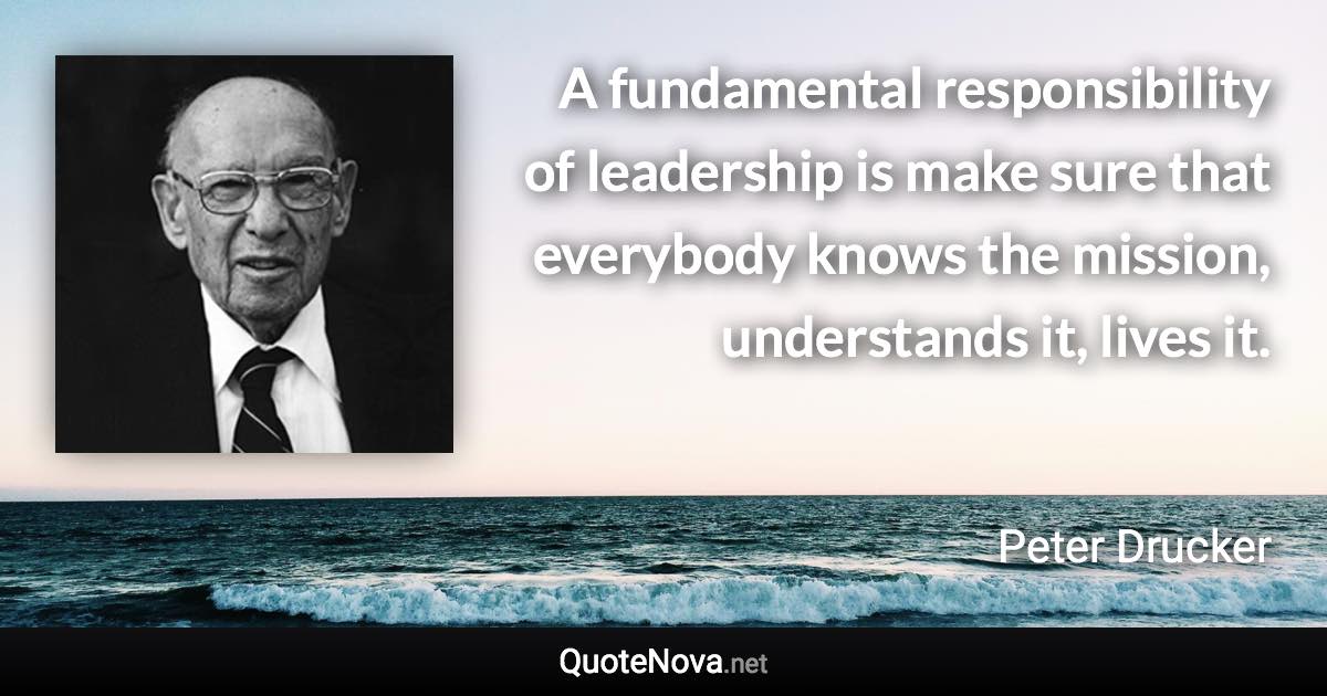 A fundamental responsibility of leadership is make sure that everybody knows the mission, understands it, lives it. - Peter Drucker quote