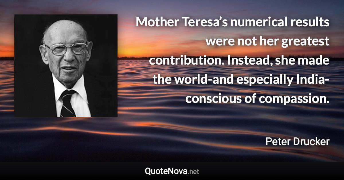 Mother Teresa’s numerical results were not her greatest contribution. Instead, she made the world-and especially India-conscious of compassion. - Peter Drucker quote