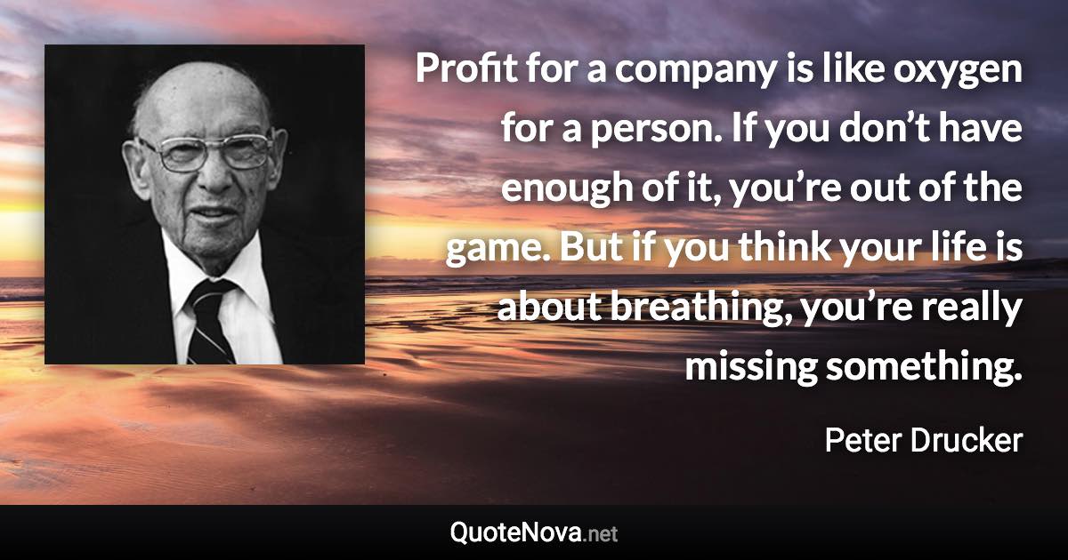 Profit for a company is like oxygen for a person. If you don’t have enough of it, you’re out of the game. But if you think your life is about breathing, you’re really missing something. - Peter Drucker quote