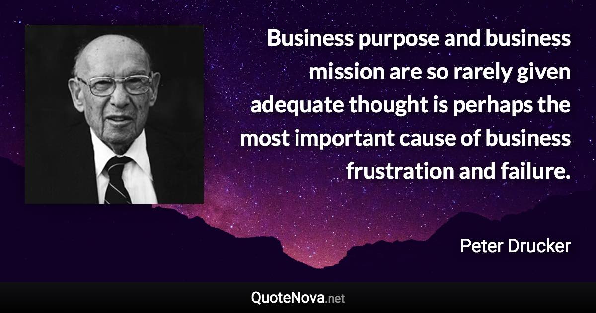 Business purpose and business mission are so rarely given adequate thought is perhaps the most important cause of business frustration and failure. - Peter Drucker quote