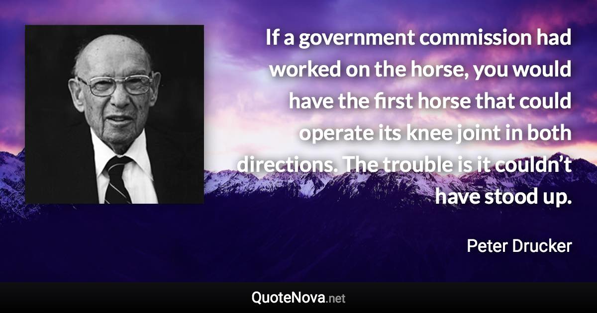 If a government commission had worked on the horse, you would have the first horse that could operate its knee joint in both directions. The trouble is it couldn’t have stood up. - Peter Drucker quote