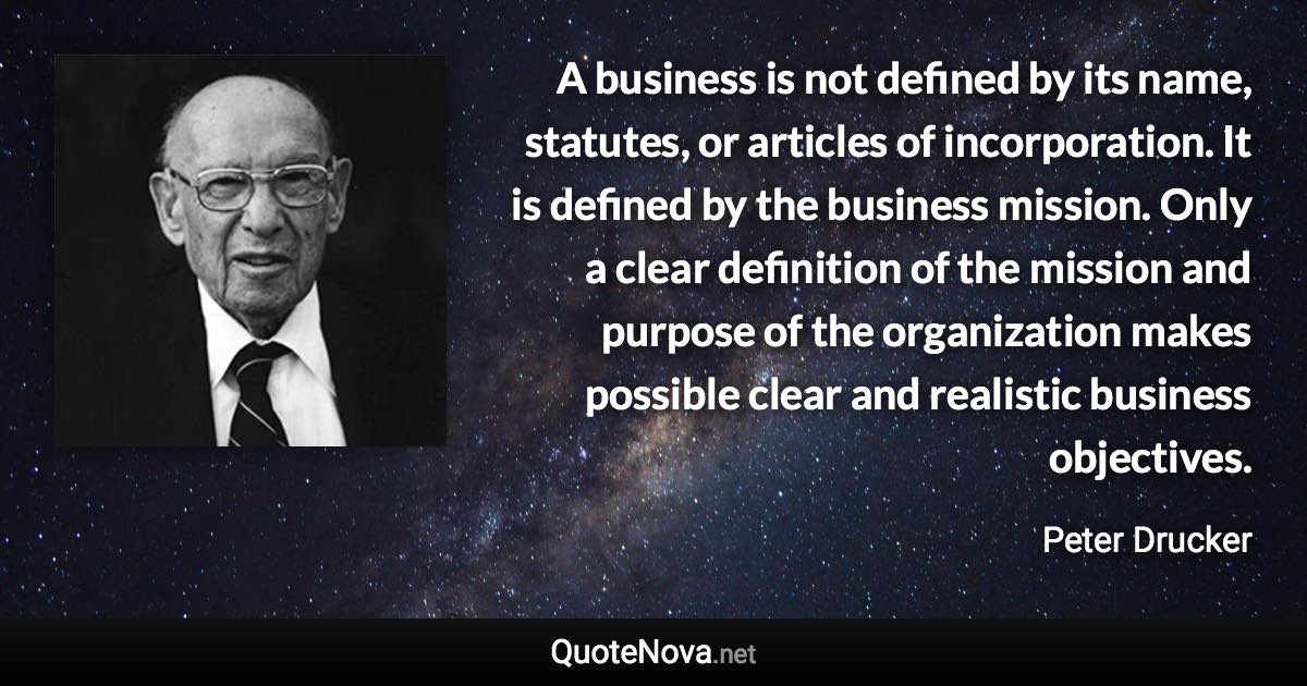 A business is not defined by its name, statutes, or articles of incorporation. It is defined by the business mission. Only a clear definition of the mission and purpose of the organization makes possible clear and realistic business objectives. - Peter Drucker quote