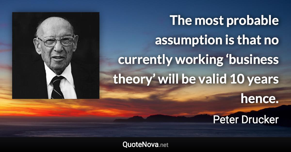 The most probable assumption is that no currently working ‘business theory’ will be valid 10 years hence. - Peter Drucker quote