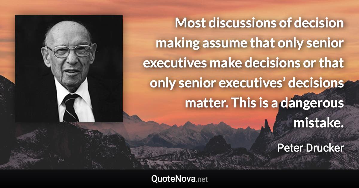 Most discussions of decision making assume that only senior executives make decisions or that only senior executives’ decisions matter. This is a dangerous mistake. - Peter Drucker quote