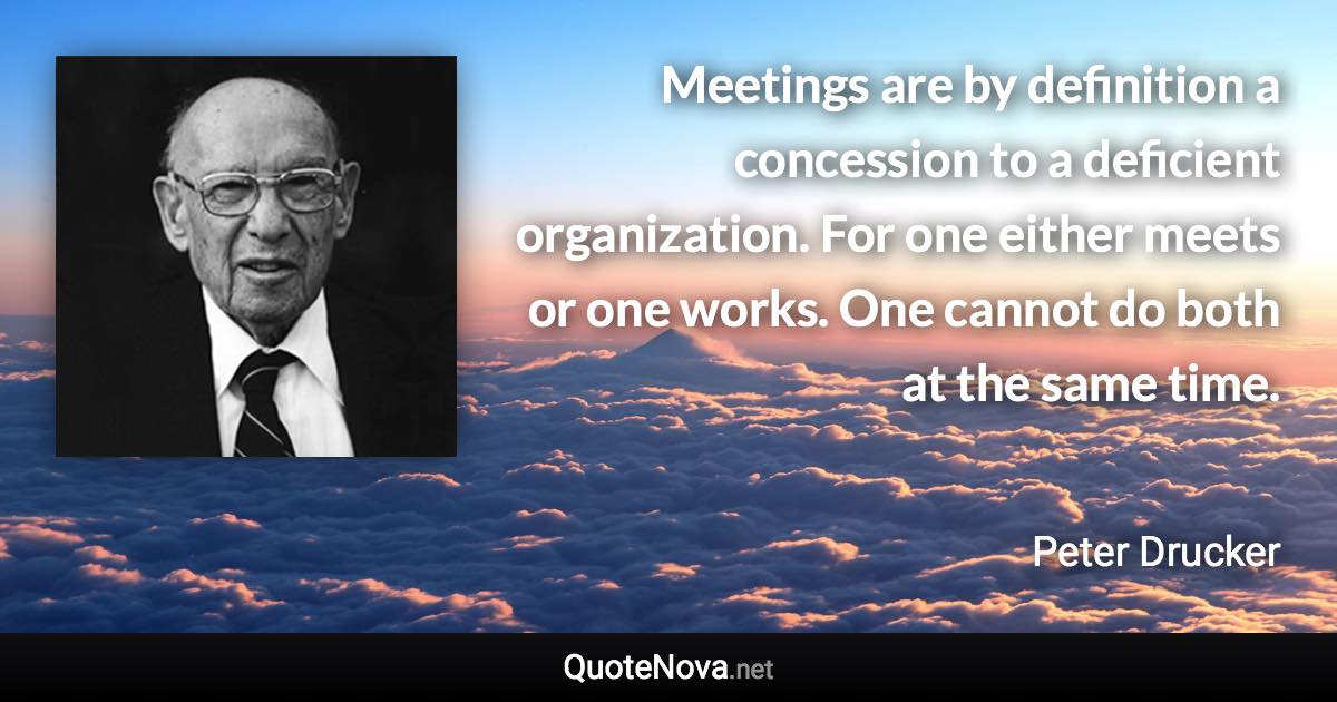 Meetings are by definition a concession to a deficient organization. For one either meets or one works. One cannot do both at the same time. - Peter Drucker quote