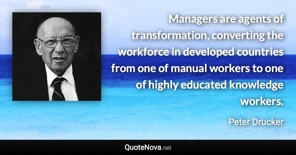 Managers are agents of transformation, converting the workforce in developed countries from one of manual workers to one of highly educated knowledge workers. - Peter Drucker quote