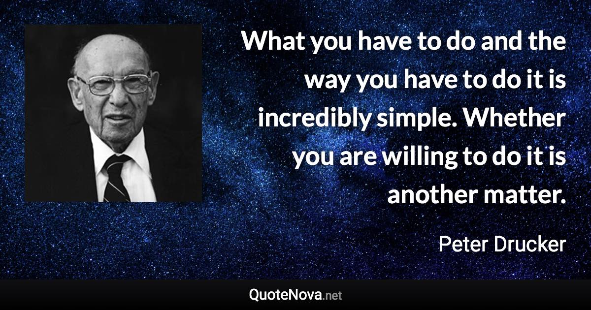 What you have to do and the way you have to do it is incredibly simple. Whether you are willing to do it is another matter. - Peter Drucker quote