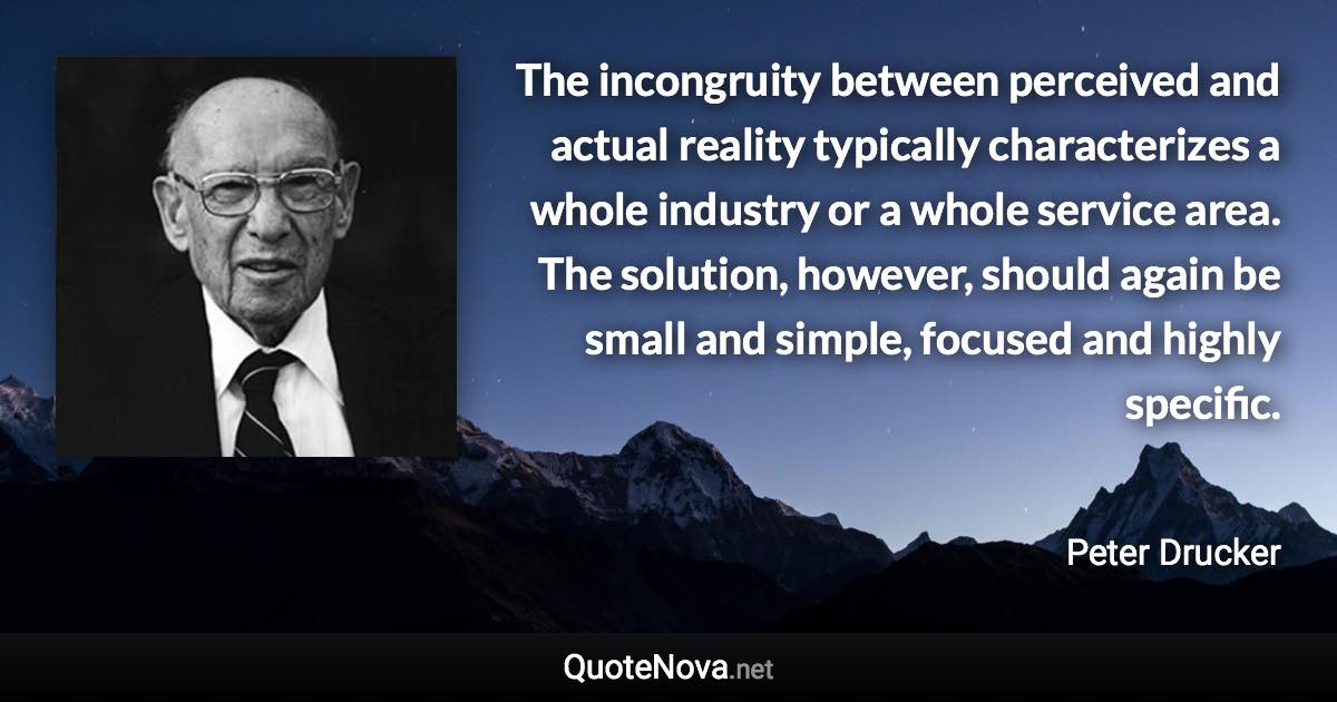 The incongruity between perceived and actual reality typically characterizes a whole industry or a whole service area. The solution, however, should again be small and simple, focused and highly specific. - Peter Drucker quote