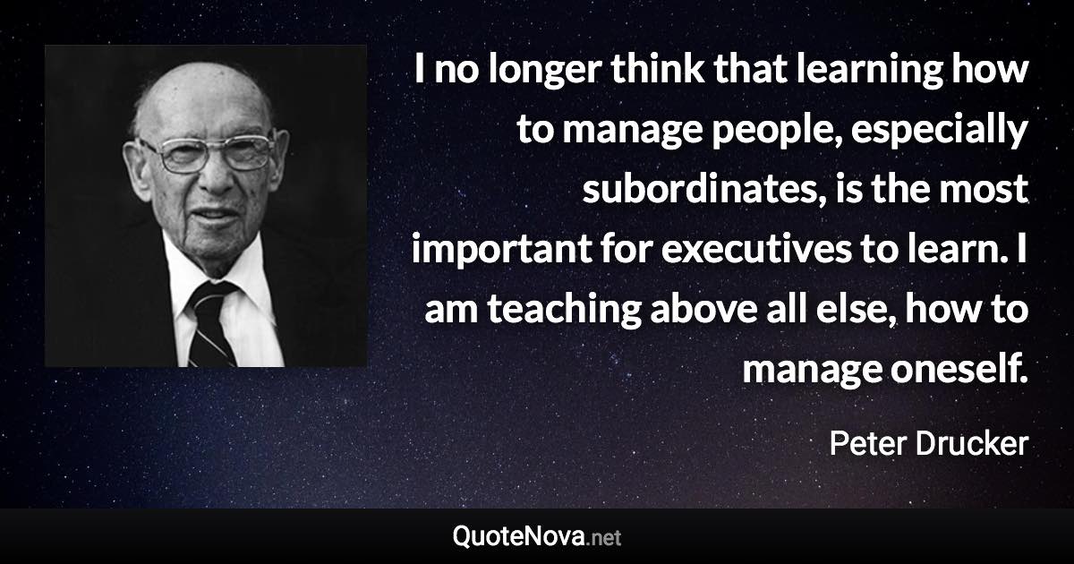 I no longer think that learning how to manage people, especially subordinates, is the most important for executives to learn. I am teaching above all else, how to manage oneself. - Peter Drucker quote