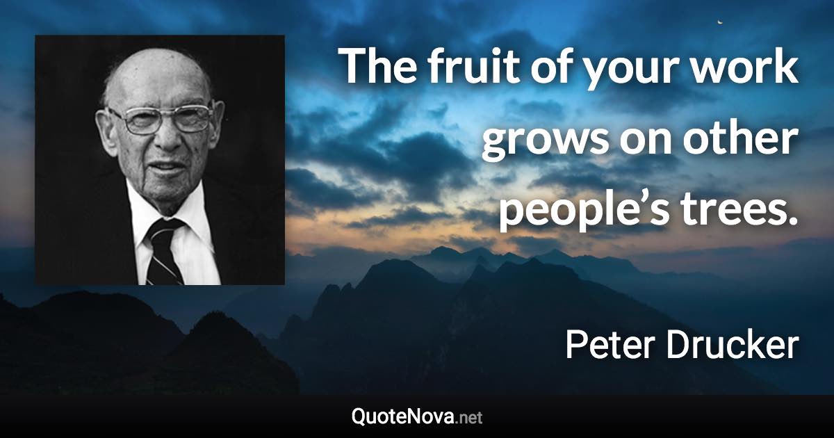 The fruit of your work grows on other people’s trees. - Peter Drucker quote