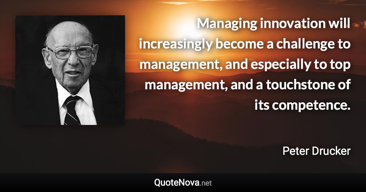 Managing innovation will increasingly become a challenge to management, and especially to top management, and a touchstone of its competence. - Peter Drucker quote