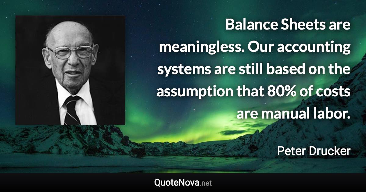 Balance Sheets are meaningless. Our accounting systems are still based on the assumption that 80% of costs are manual labor. - Peter Drucker quote