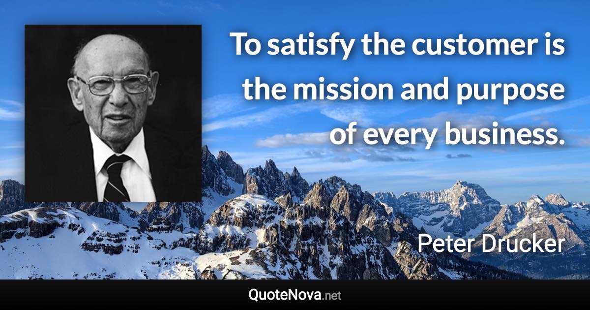 To satisfy the customer is the mission and purpose of every business. - Peter Drucker quote