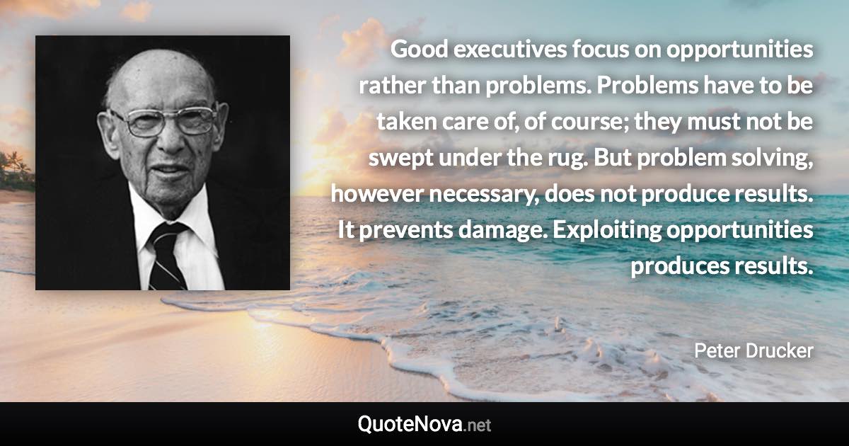 Good executives focus on opportunities rather than problems. Problems have to be taken care of, of course; they must not be swept under the rug. But problem solving, however necessary, does not produce results. It prevents damage. Exploiting opportunities produces results. - Peter Drucker quote