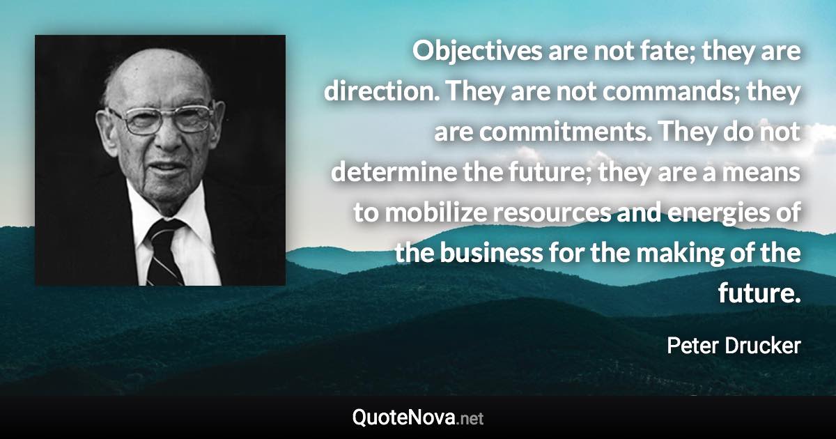 Objectives are not fate; they are direction. They are not commands; they are commitments. They do not determine the future; they are a means to mobilize resources and energies of the business for the making of the future. - Peter Drucker quote