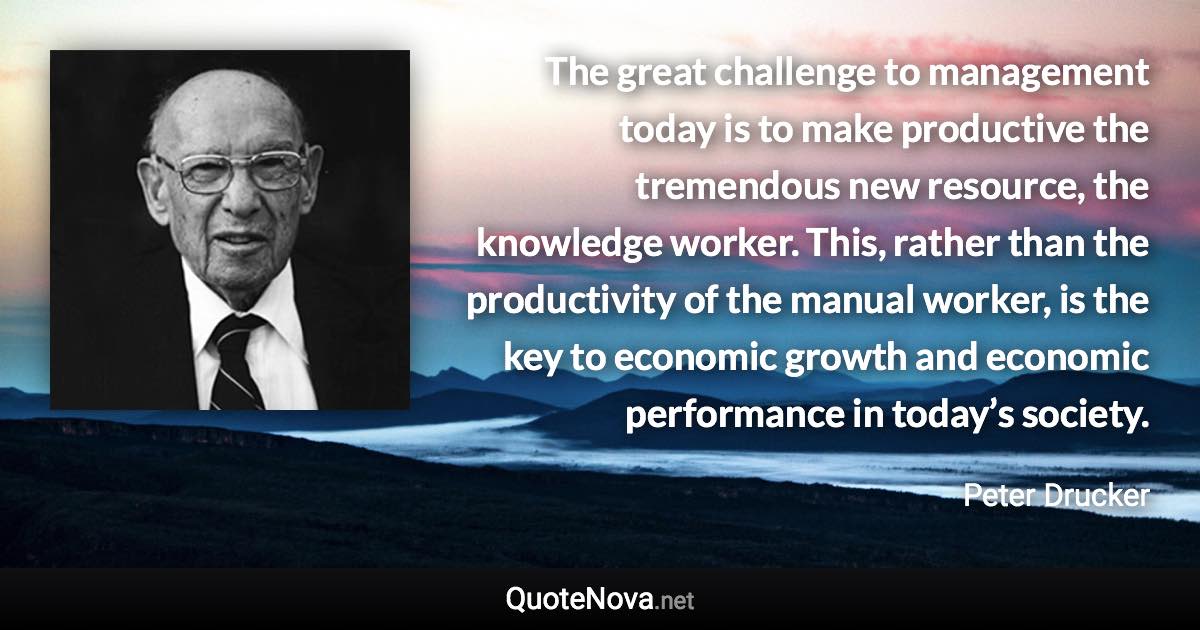 The great challenge to management today is to make productive the tremendous new resource, the knowledge worker. This, rather than the productivity of the manual worker, is the key to economic growth and economic performance in today’s society. - Peter Drucker quote