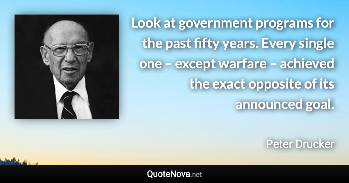 Look at government programs for the past fifty years. Every single one – except warfare – achieved the exact opposite of its announced goal. - Peter Drucker quote