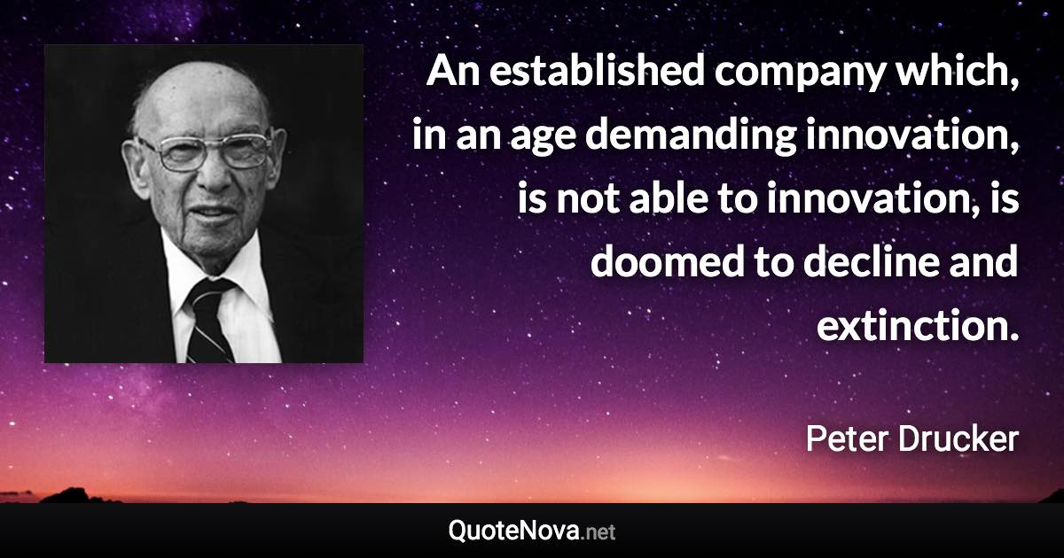 An established company which, in an age demanding innovation, is not able to innovation, is doomed to decline and extinction. - Peter Drucker quote