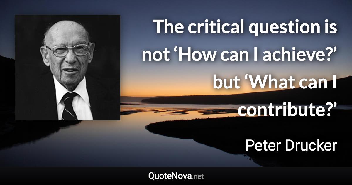 The critical question is not ‘How can I achieve?’ but ‘What can I contribute?’ - Peter Drucker quote