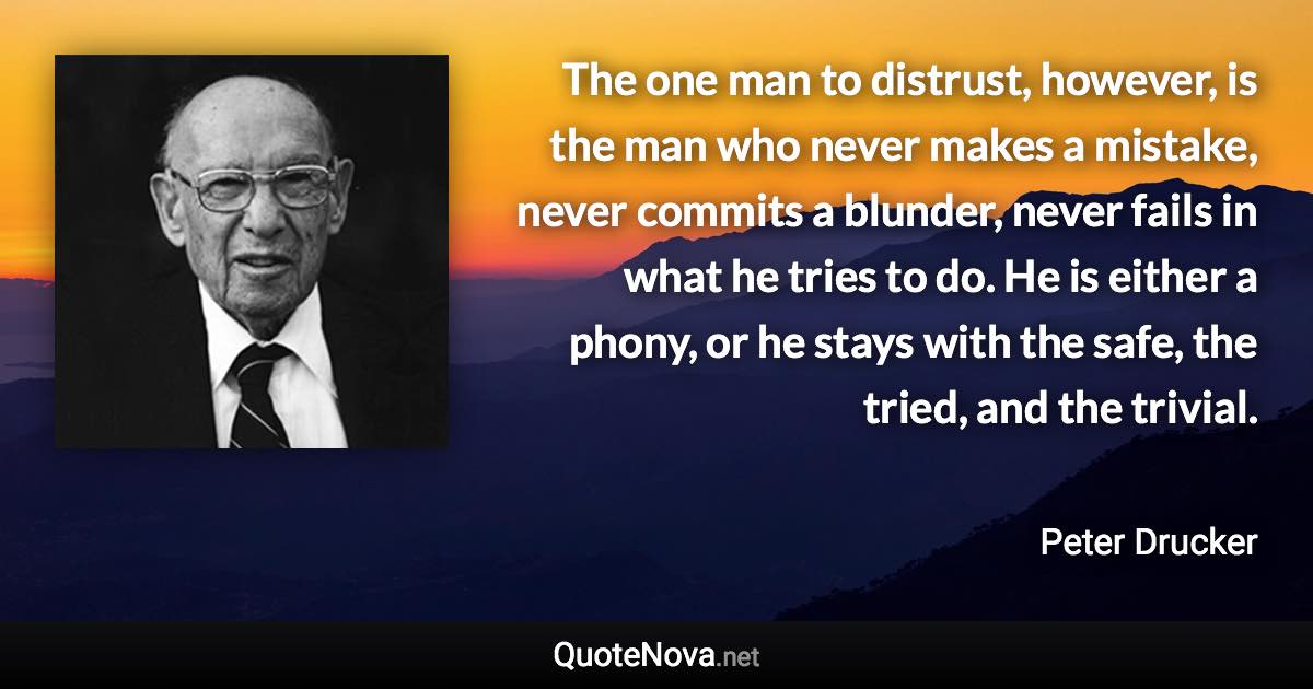 The one man to distrust, however, is the man who never makes a mistake, never commits a blunder, never fails in what he tries to do. He is either a phony, or he stays with the safe, the tried, and the trivial. - Peter Drucker quote