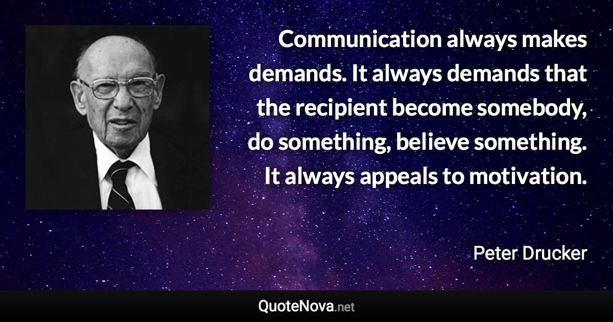 Communication always makes demands. It always demands that the recipient become somebody, do something, believe something. It always appeals to motivation. - Peter Drucker quote