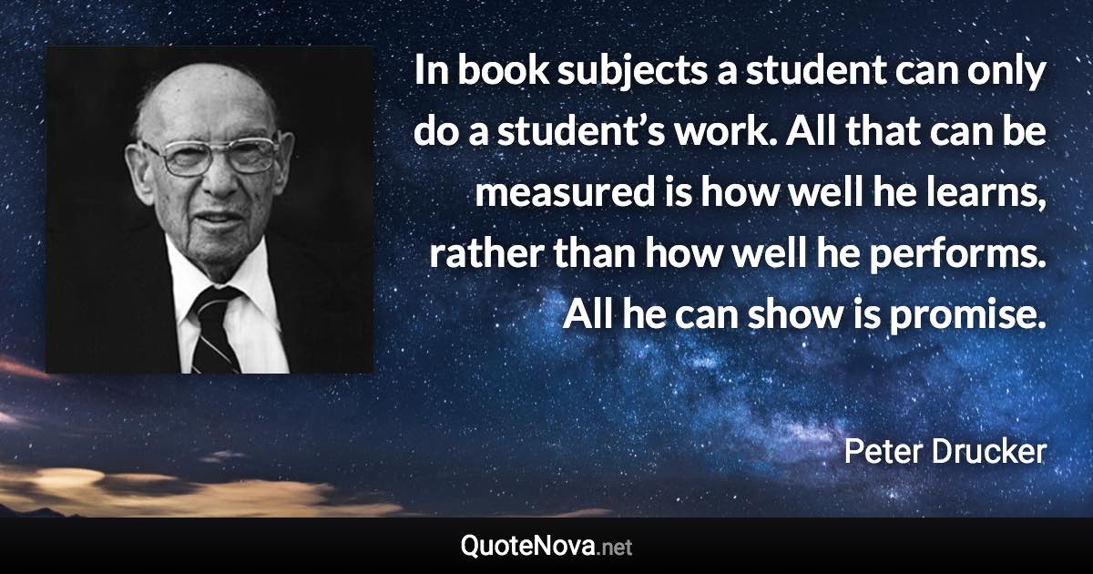 In book subjects a student can only do a student’s work. All that can be measured is how well he learns, rather than how well he performs. All he can show is promise. - Peter Drucker quote