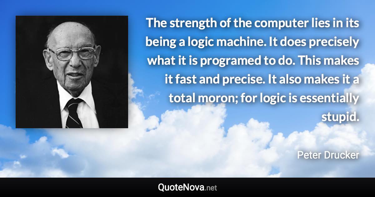 The strength of the computer lies in its being a logic machine. It does precisely what it is programed to do. This makes it fast and precise. It also makes it a total moron; for logic is essentially stupid. - Peter Drucker quote