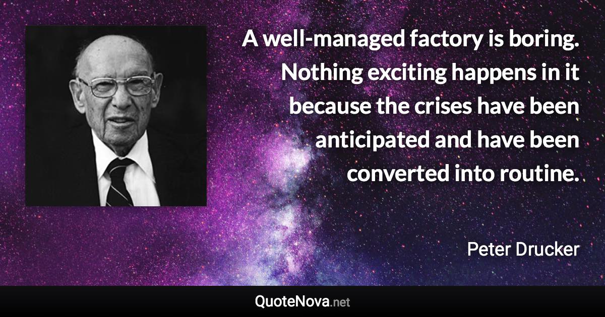 A well-managed factory is boring. Nothing exciting happens in it because the crises have been anticipated and have been converted into routine. - Peter Drucker quote