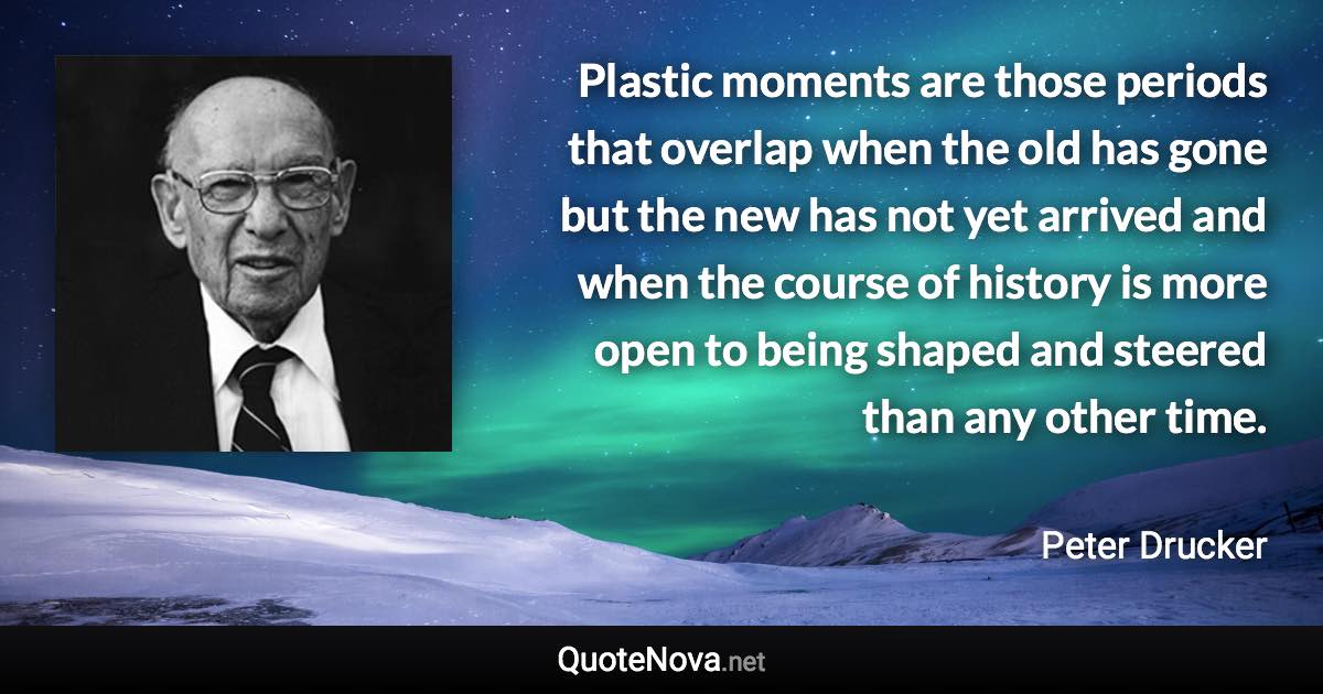 Plastic moments are those periods that overlap when the old has gone but the new has not yet arrived and when the course of history is more open to being shaped and steered than any other time. - Peter Drucker quote