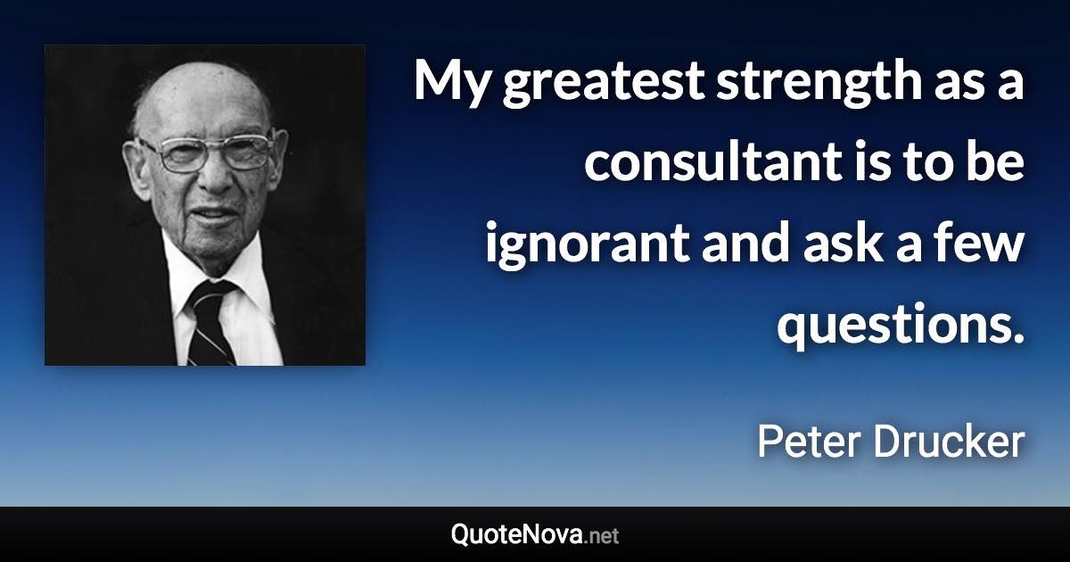 My greatest strength as a consultant is to be ignorant and ask a few questions. - Peter Drucker quote