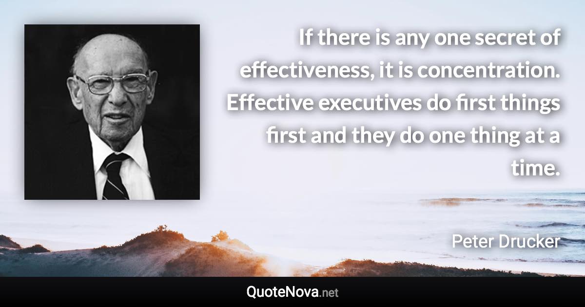 If there is any one secret of effectiveness, it is concentration. Effective executives do first things first and they do one thing at a time. - Peter Drucker quote