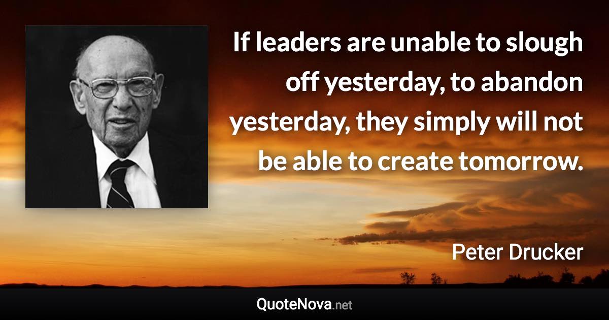 If leaders are unable to slough off yesterday, to abandon yesterday, they simply will not be able to create tomorrow. - Peter Drucker quote