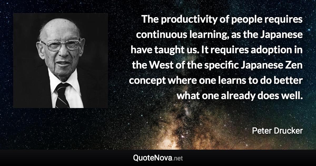 The productivity of people requires continuous learning, as the Japanese have taught us. It requires adoption in the West of the specific Japanese Zen concept where one learns to do better what one already does well. - Peter Drucker quote