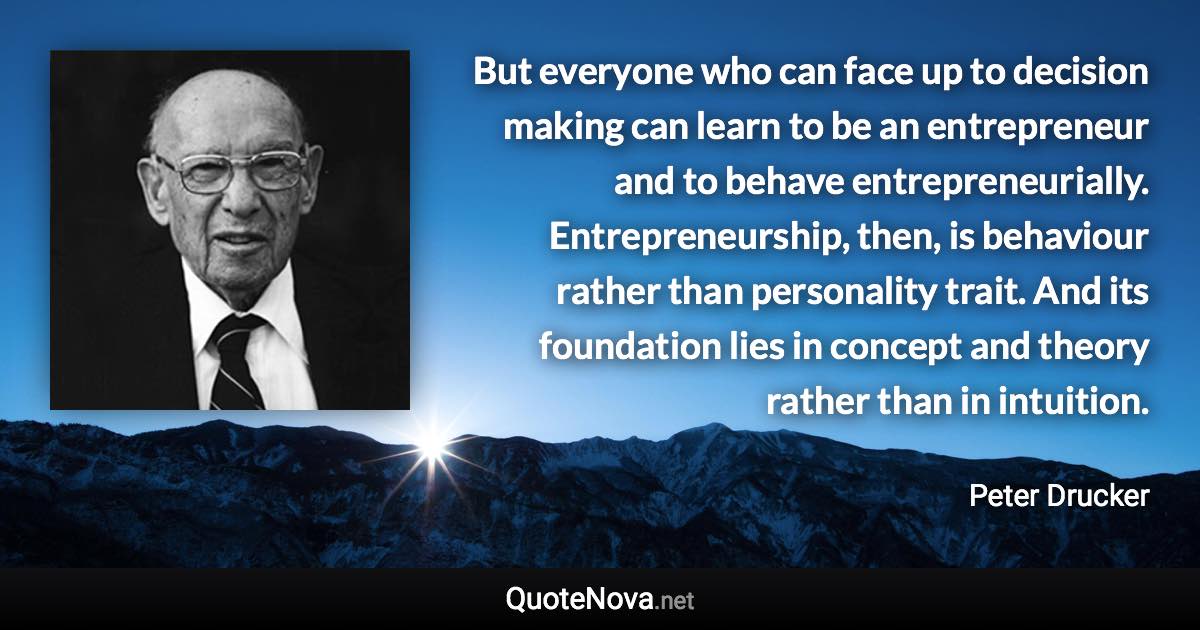 But everyone who can face up to decision making can learn to be an entrepreneur and to behave entrepreneurially. Entrepreneurship, then, is behaviour rather than personality trait. And its foundation lies in concept and theory rather than in intuition. - Peter Drucker quote