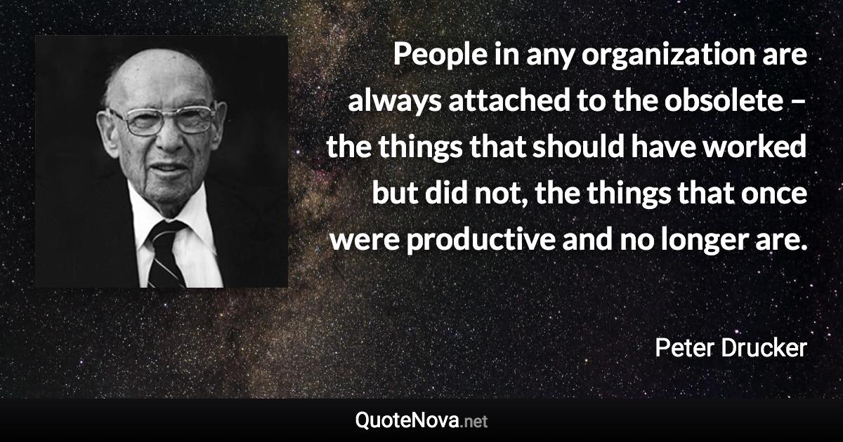 People in any organization are always attached to the obsolete – the things that should have worked but did not, the things that once were productive and no longer are. - Peter Drucker quote