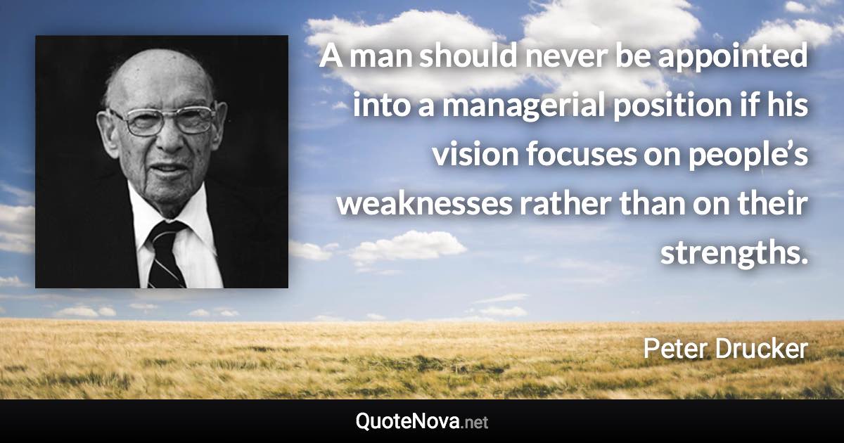 A man should never be appointed into a managerial position if his vision focuses on people’s weaknesses rather than on their strengths. - Peter Drucker quote