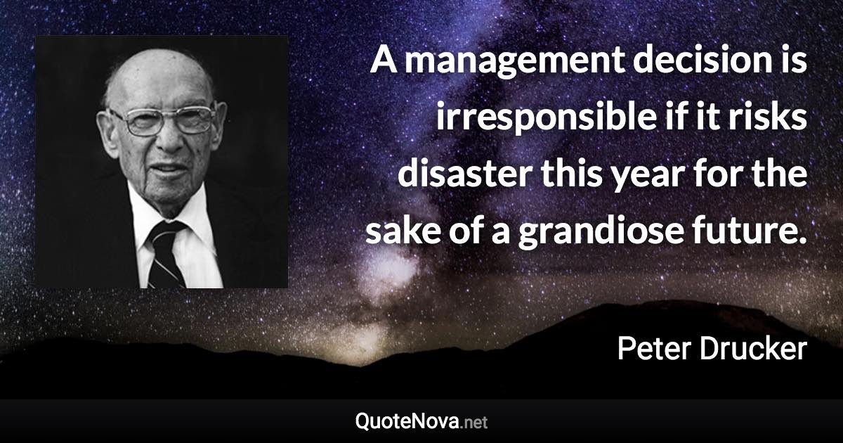 A management decision is irresponsible if it risks disaster this year for the sake of a grandiose future. - Peter Drucker quote