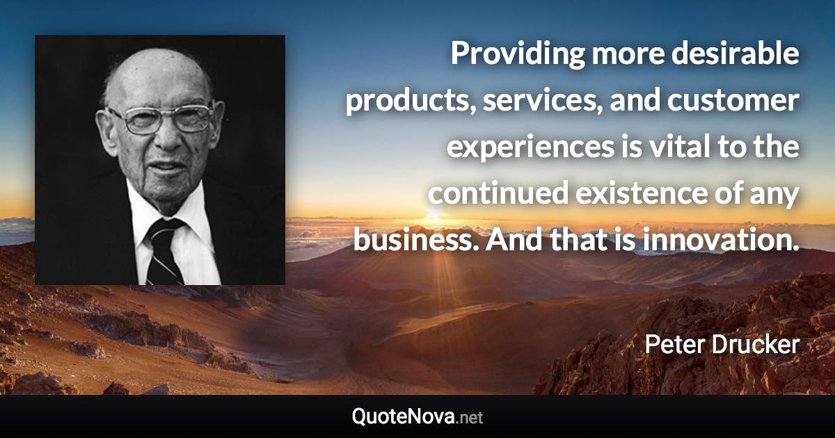 Providing more desirable products, services, and customer experiences is vital to the continued existence of any business. And that is innovation. - Peter Drucker quote